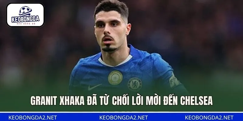 Granit Xhaka đã từ chối lời mời đến Chelsea