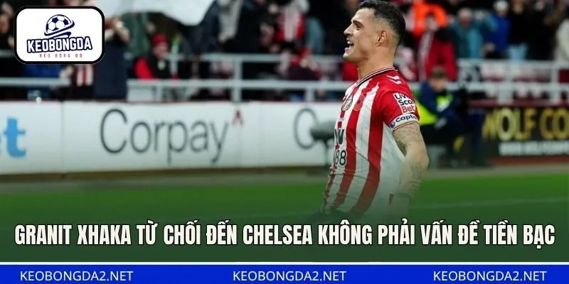 Granit Xhaka từ chối đến Chelsea không phải vấn đề tiền bạc