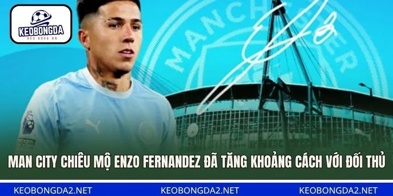 Man City chiêu mộ Enzo Fernandez đã tăng khoảng cách với đối thủ